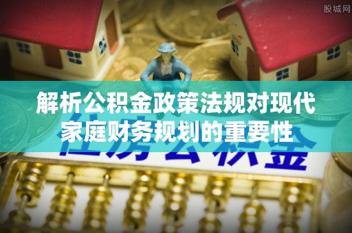 竹东解析公积金政策法规对现代家庭财务规划的重要性