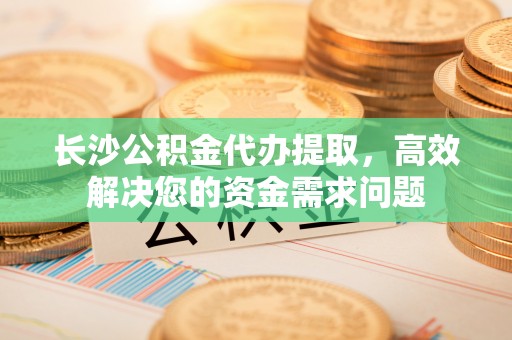 竹东长沙公积金代办提取，高效解决您的资金需求问题