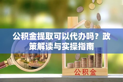 竹东公积金提取可以代办吗？政策解读与实操指南