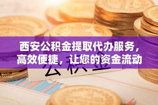 竹东西安公积金提取代办服务，高效便捷，让您的资金流动更灵活